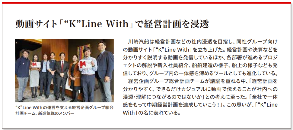 海事プレス社記事引用
動画サイト“K”Line Withで経営計画を浸透
川崎汽船は経営計画アドの社内浸透を目指し、同社グループ向けの動画サイト「“K”Line With」を立ち上げた。経営計画や決算などを分かりやすく説明する動画を発信しているほか、各部署が進めるプロジェクトの解説や新入社員紹介、船舶建造の様子、船上お様子なども発信しており、グループ内の一体感を深めるツールとしても進化している。
経営企画グループの総合計画チームが議論を重ねる中、「経営計画を分かりやすく、できるだけカジュアルに動画で伝えることが社内への浸透・理解につながるのではないか」の考えに至った。「全体で一体感をもって中期経営計画を達成していこう!」。この思いが、「“K”Line With」の名に表れている。
画像は“K”Line Withの運営を支える経営企画グループ総合計画チーム、新進気鋭のメンバー